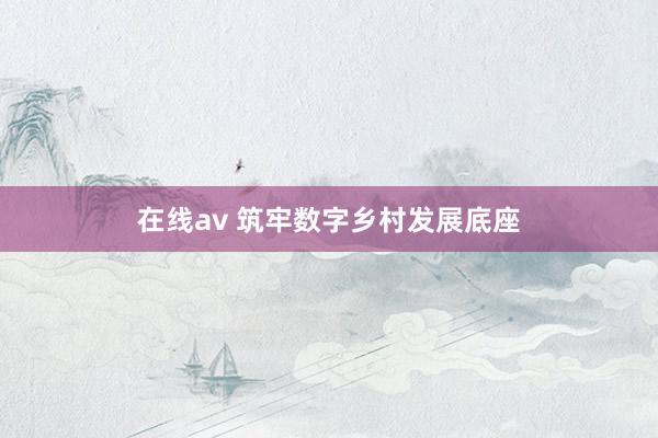 在线av 筑牢数字乡村发展底座