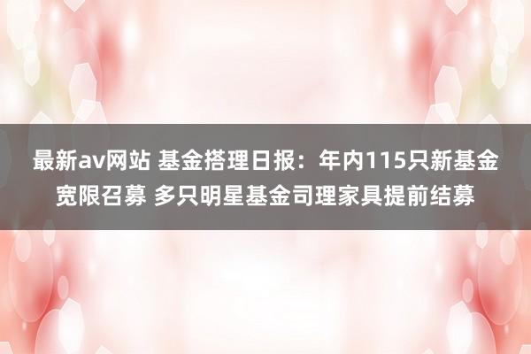 最新av网站 基金搭理日报：年内115只新基金宽限召募 多只明星基金司理家具提前结募