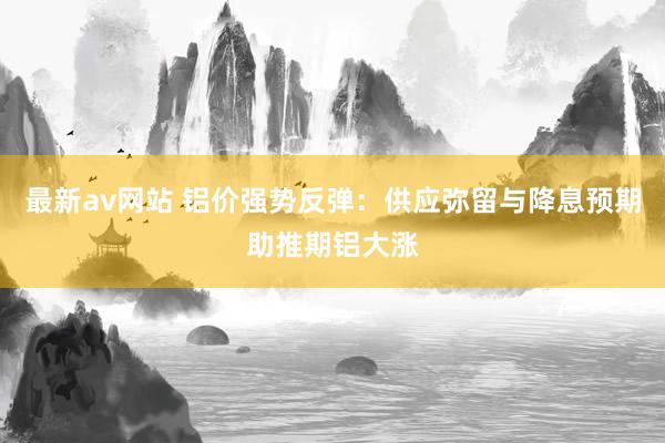 最新av网站 铝价强势反弹：供应弥留与降息预期助推期铝大涨