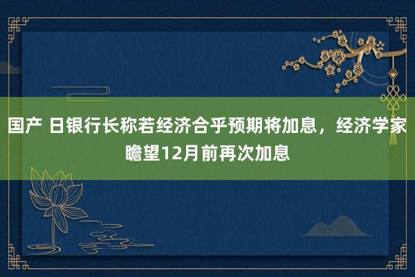 国产 日银行长称若经济合乎预期将加息，经济学家瞻望12月前再次加息