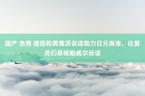 国产 色情 植田和男鹰派谈话助力日元高涨，往复员们恭候鲍威尔谈话