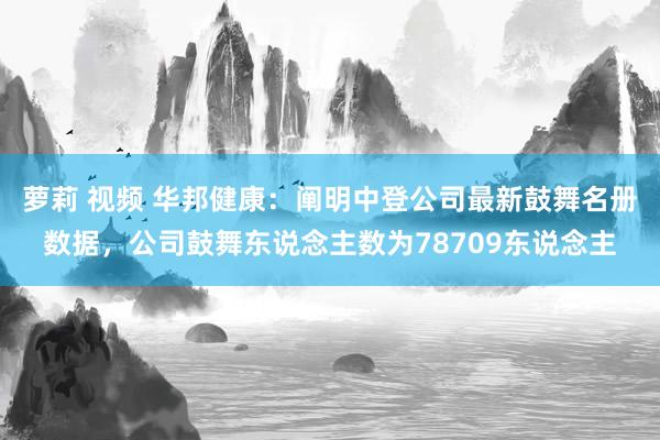 萝莉 视频 华邦健康：阐明中登公司最新鼓舞名册数据，公司鼓舞东说念主数为78709东说念主