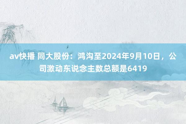 av快播 同大股份：鸿沟至2024年9月10日，公司激动东说念主数总额是6419