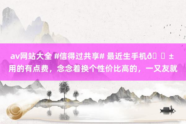 av网站大全 #信得过共享# 最近生手机📱 用的有点费，念念着换个性价比高的，一又友就