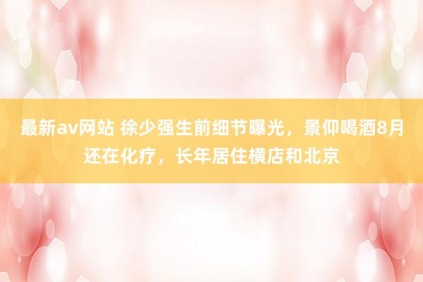 最新av网站 徐少强生前细节曝光，景仰喝酒8月还在化疗，长年居住横店和北京