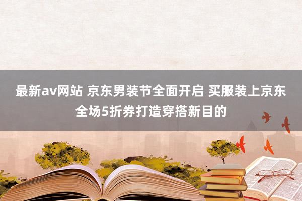 最新av网站 京东男装节全面开启 买服装上京东全场5折券打造穿搭新目的