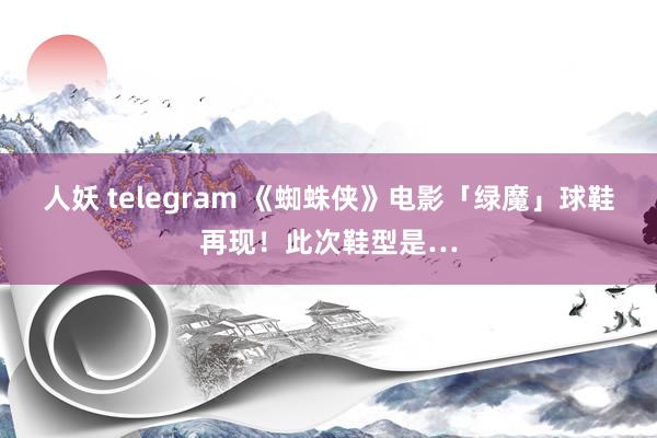 人妖 telegram 《蜘蛛侠》电影「绿魔」球鞋再现！此次鞋型是…