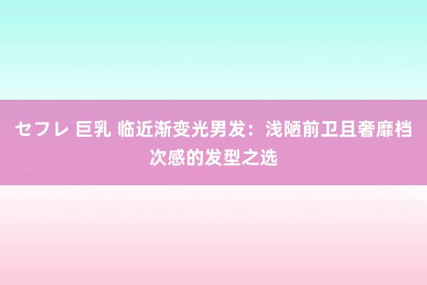 セフレ 巨乳 临近渐变光男发：浅陋前卫且奢靡档次感的发型之选