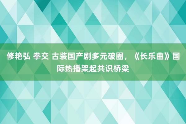 修艳弘 拳交 古装国产剧多元破圈，《长乐曲》国际热播架起共识桥梁