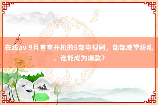 在线av 9月官宣开机的5部电视剧，部部威望纷乱，谁能成为爆款？