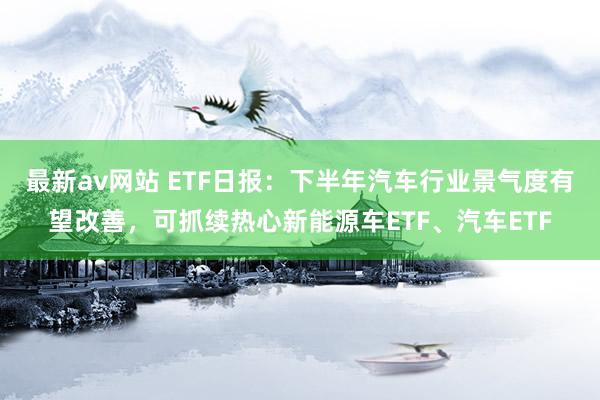 最新av网站 ETF日报：下半年汽车行业景气度有望改善，可抓续热心新能源车ETF、汽车ETF