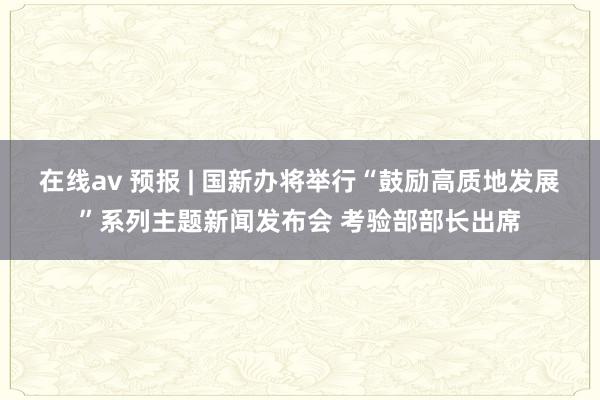 在线av 预报 | 国新办将举行“鼓励高质地发展”系列主题新闻发布会 考验部部长出席