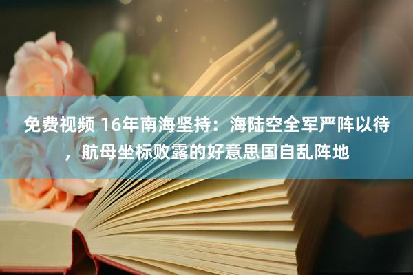 免费视频 16年南海坚持：海陆空全军严阵以待，航母坐标败露的好意思国自乱阵地