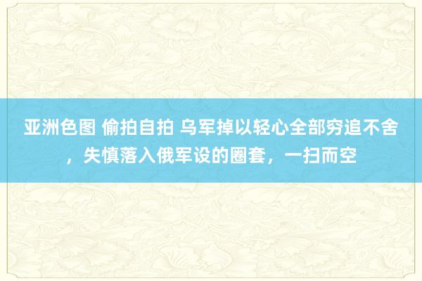 亚洲色图 偷拍自拍 乌军掉以轻心全部穷追不舍，失慎落入俄军设的圈套，一扫而空