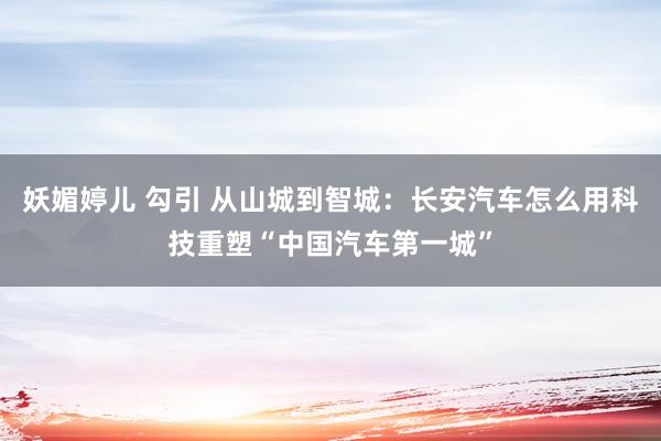 妖媚婷儿 勾引 从山城到智城：长安汽车怎么用科技重塑“中国汽车第一城”