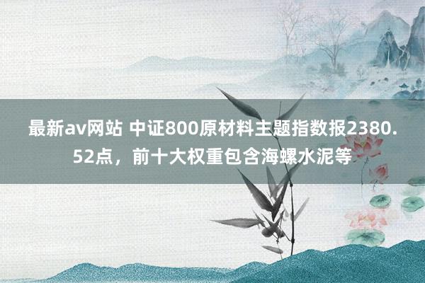 最新av网站 中证800原材料主题指数报2380.52点，前十大权重包含海螺水泥等