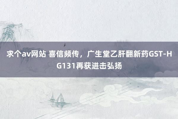 求个av网站 喜信频传，广生堂乙肝翻新药GST-HG131再获进击弘扬