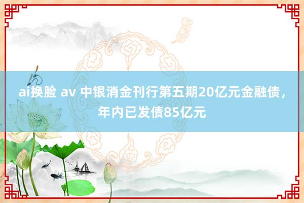 ai换脸 av 中银消金刊行第五期20亿元金融债，年内已发债85亿元