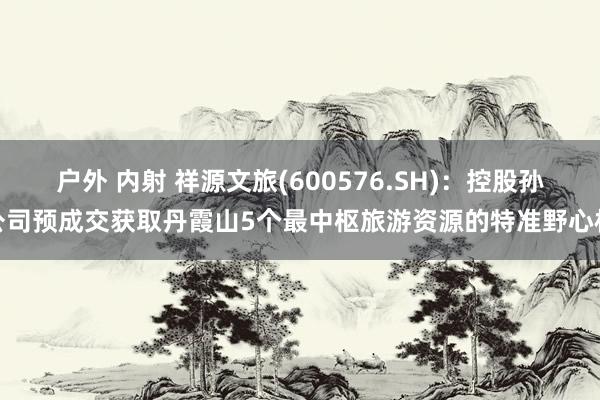 户外 内射 祥源文旅(600576.SH)：控股孙公司预成交获取丹霞山5个最中枢旅游资源的特准野心权