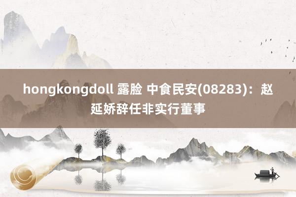 hongkongdoll 露脸 中食民安(08283)：赵延娇辞任非实行董事