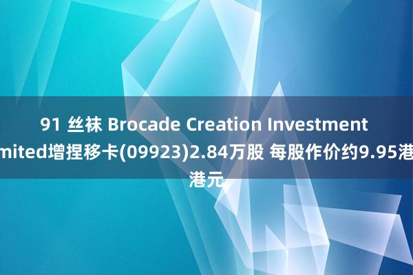 91 丝袜 Brocade Creation Investment Limited增捏移卡(09923)2.84万股 每股作价约9.95港元