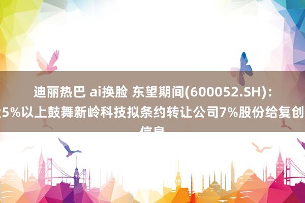 迪丽热巴 ai换脸 东望期间(600052.SH)：捏股5%以上鼓舞新岭科技拟条约转让公司7%股份给复创信息