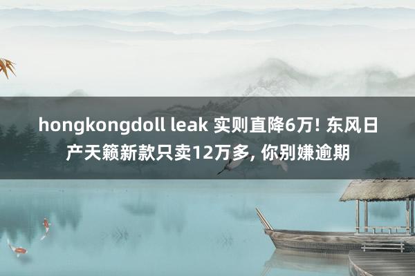 hongkongdoll leak 实则直降6万! 东风日产天籁新款只卖12万多， 你别嫌逾期