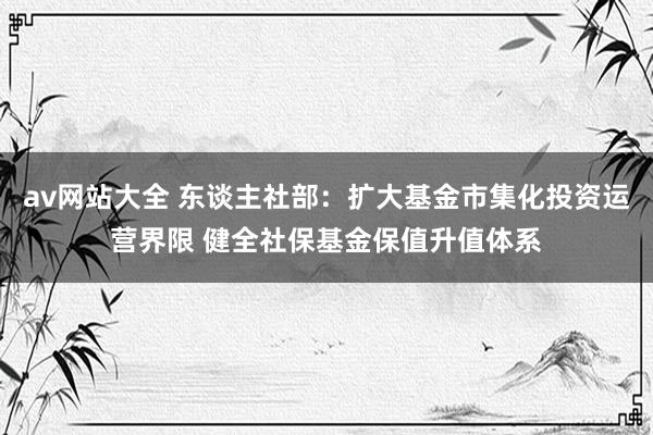 av网站大全 东谈主社部：扩大基金市集化投资运营界限 健全社保基金保值升值体系