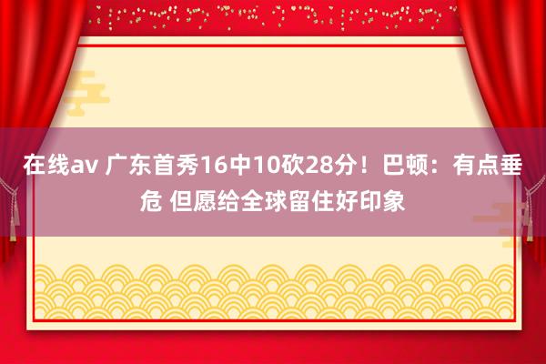 在线av 广东首秀16中10砍28分！巴顿：有点垂危 但愿给全球留住好印象