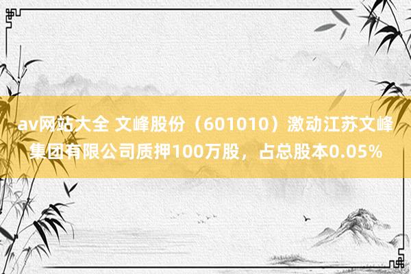 av网站大全 文峰股份（601010）激动江苏文峰集团有限公司质押100万股，占总股本0.05%