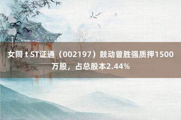 女同 t ST证通（002197）鼓动曾胜强质押1500万股，占总股本2.44%