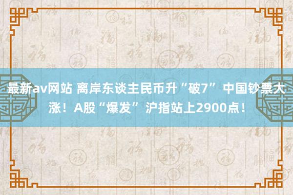 最新av网站 离岸东谈主民币升“破7” 中国钞票大涨！A股“爆发” 沪指站上2900点！