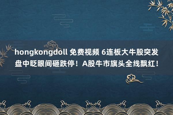 hongkongdoll 免费视频 6连板大牛股突发盘中眨眼间砸跌停！A股牛市旗头全线飘红！