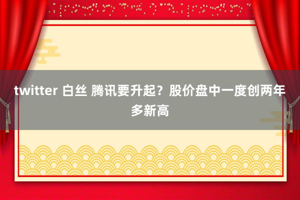 twitter 白丝 腾讯要升起？股价盘中一度创两年多新高