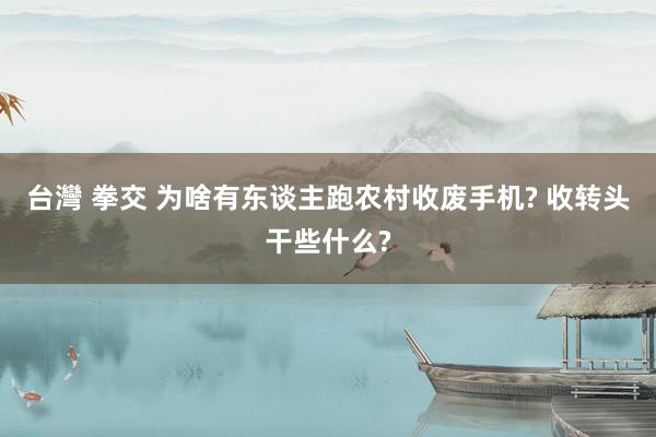 台灣 拳交 为啥有东谈主跑农村收废手机? 收转头干些什么?