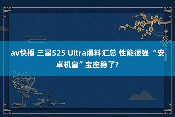 av快播 三星S25 Ultra爆料汇总 性能很强 “安卓机皇”宝座稳了?