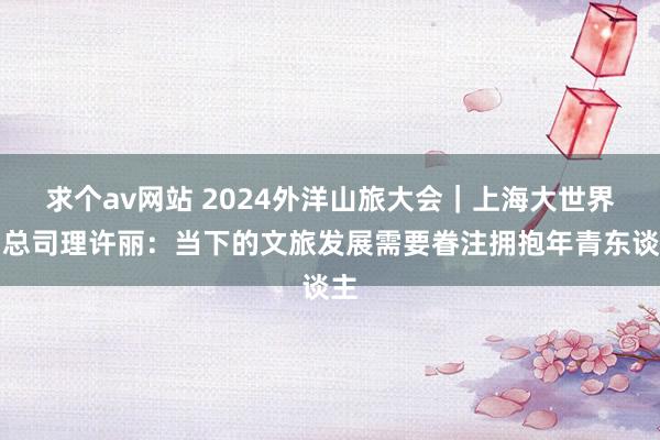 求个av网站 2024外洋山旅大会｜上海大世界副总司理许丽：当下的文旅发展需要眷注拥抱年青东谈主