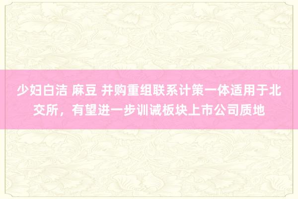 少妇白洁 麻豆 并购重组联系计策一体适用于北交所，有望进一步训诫板块上市公司质地