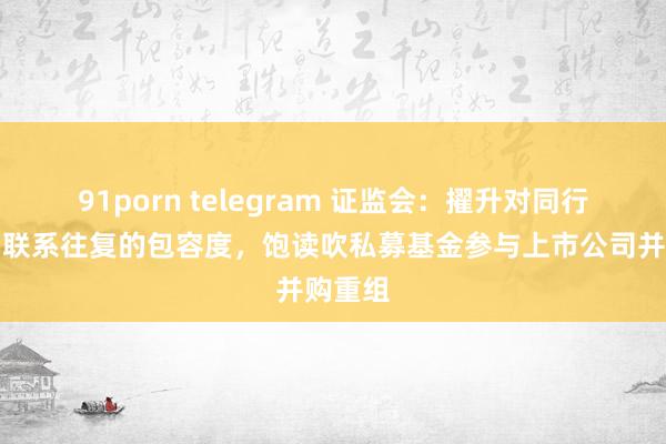 91porn telegram 证监会：擢升对同行竞争和联系往复的包容度，饱读吹私募基金参与上市公司并购重组