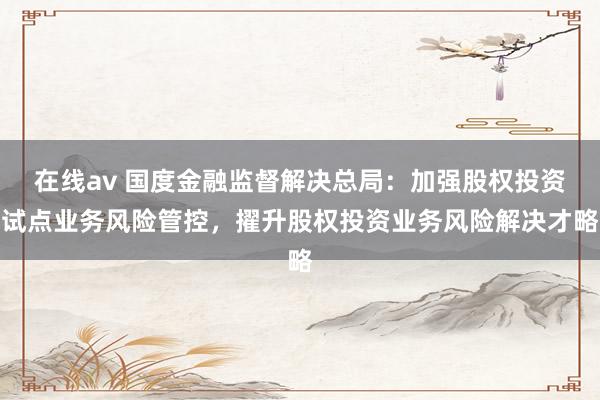 在线av 国度金融监督解决总局：加强股权投资试点业务风险管控，擢升股权投资业务风险解决才略