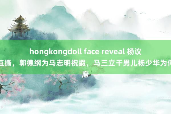 hongkongdoll face reveal 杨议老婆互撕，郭德纲为马志明祝嘏，马三立干男儿杨少华为何缺席