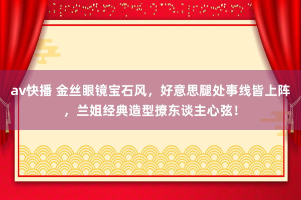 av快播 金丝眼镜宝石风，好意思腿处事线皆上阵，兰姐经典造型撩东谈主心弦！