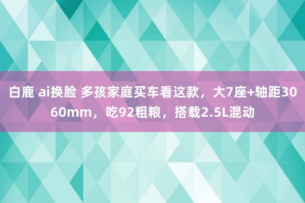 白鹿 ai换脸 多孩家庭买车看这款，大7座+轴距3060mm，吃92粗粮，搭载2.5L混动