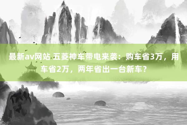 最新av网站 五菱神车带电来袭：购车省3万，用车省2万，两年省出一台新车？