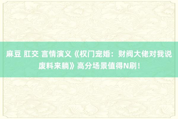 麻豆 肛交 言情演义《权门宠婚：财阀大佬对我说废料来躺》高分场景值得N刷！