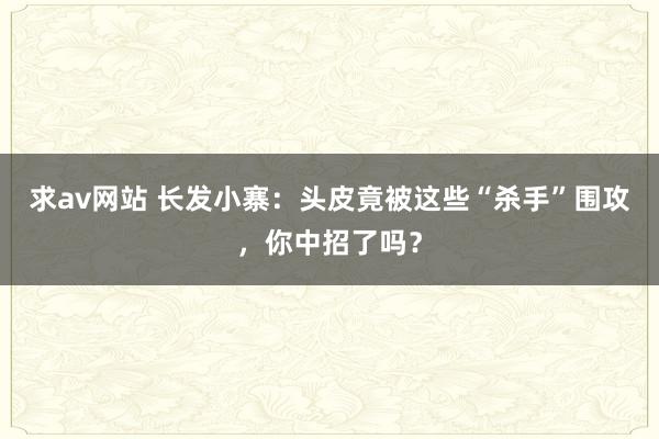 求av网站 长发小寨：头皮竟被这些“杀手”围攻，你中招了吗？