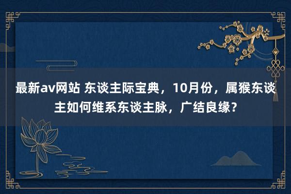 最新av网站 东谈主际宝典，10月份，属猴东谈主如何维系东谈主脉，广结良缘？