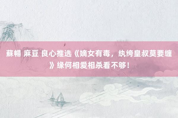 蘇暢 麻豆 良心推选《嫡女有毒，纨绔皇叔莫要缠》缘何相爱相杀看不够！