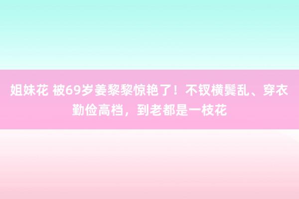 姐妹花 被69岁姜黎黎惊艳了！不钗横鬓乱、穿衣勤俭高档，到老都是一枝花