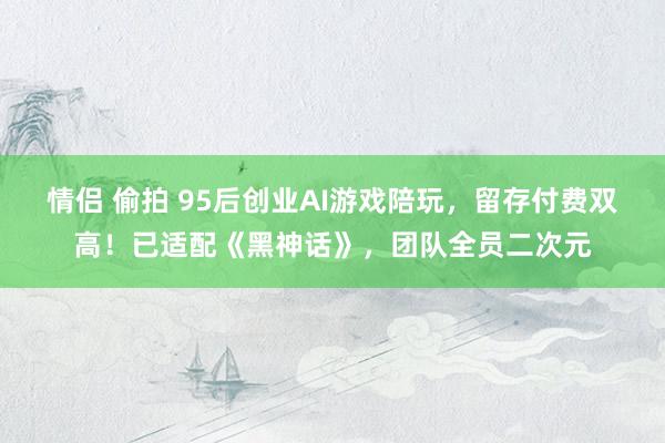 情侣 偷拍 95后创业AI游戏陪玩，留存付费双高！已适配《黑神话》，团队全员二次元